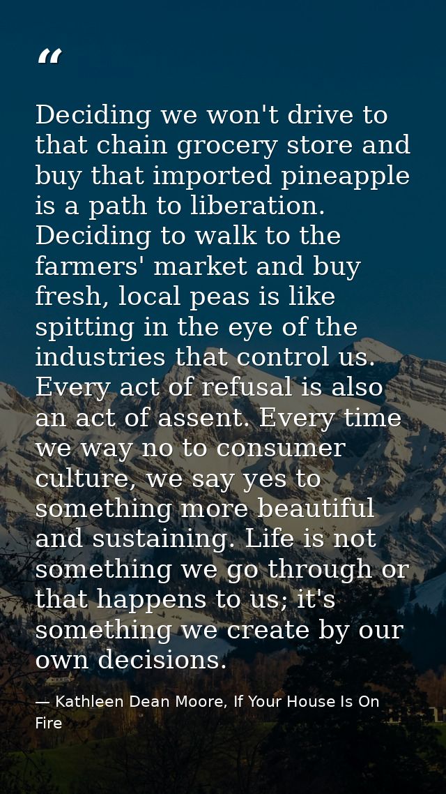 Deciding we won't drive to that chain grocery store and buy that imported pineapple is a path to liberation. Deciding to — Kathleen Dean Moore, If Your House Is On Fire