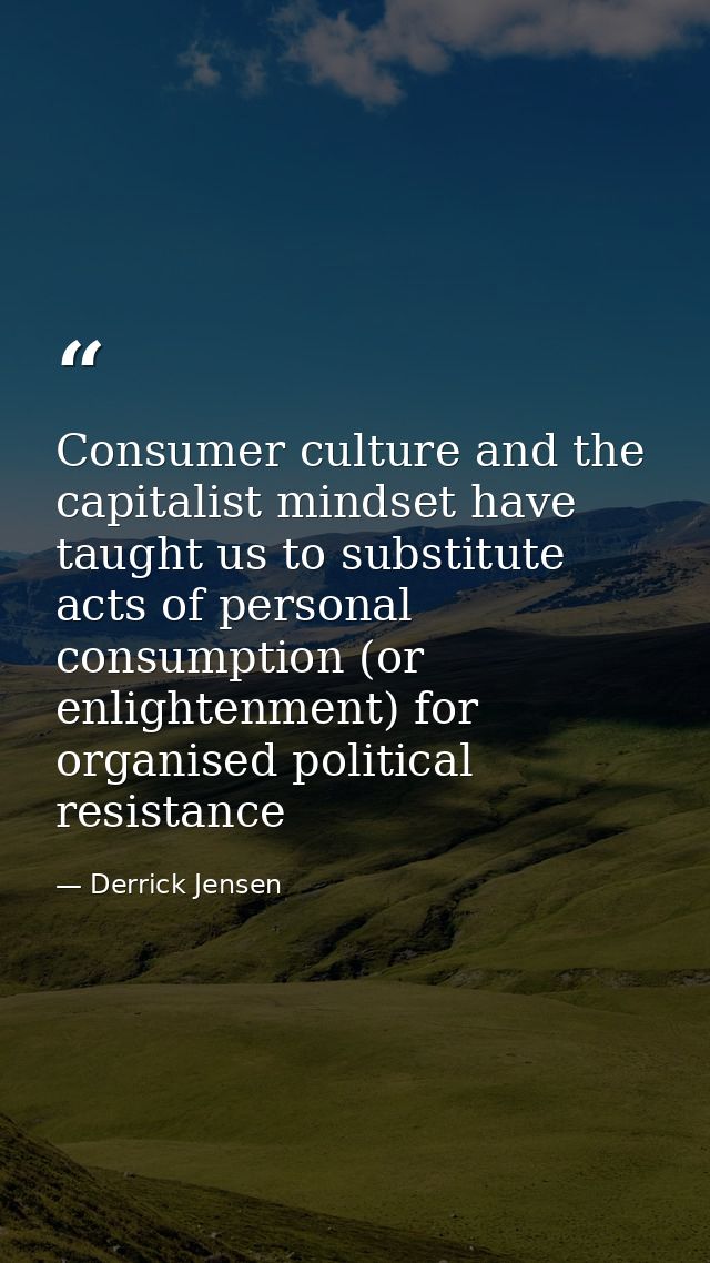 Consumer culture and the capitalist mindset have taught us to substitute acts of personal consumption (or enlightenment) — Derrick Jensen