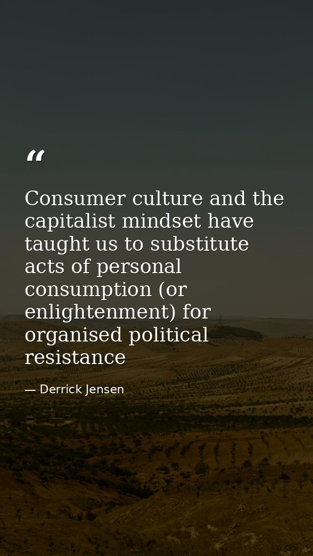 Consumer culture and the capitalist mindset have taught us to substitute acts of personal consumption (or enlightenment) — Derrick Jensen