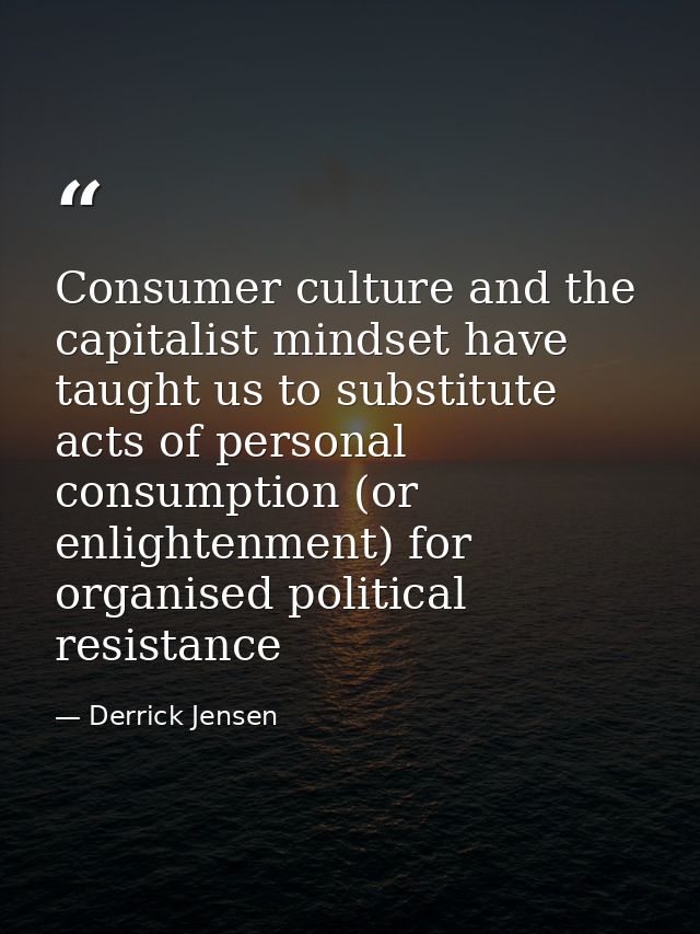 Consumer culture and the capitalist mindset have taught us to substitute acts of personal consumption (or enlightenment) — Derrick Jensen