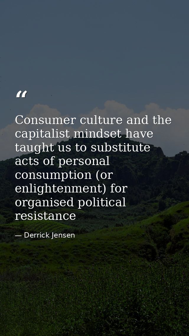 Consumer culture and the capitalist mindset have taught us to substitute acts of personal consumption (or enlightenment) — Derrick Jensen