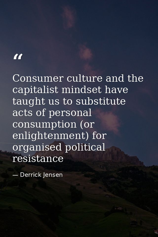 Consumer culture and the capitalist mindset have taught us to substitute acts of personal consumption (or enlightenment) — Derrick Jensen