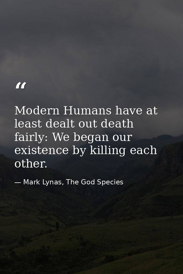 Modern Humans have at least dealt out death fairly: We began our existence by killing each other. — Mark Lynas, The God Species