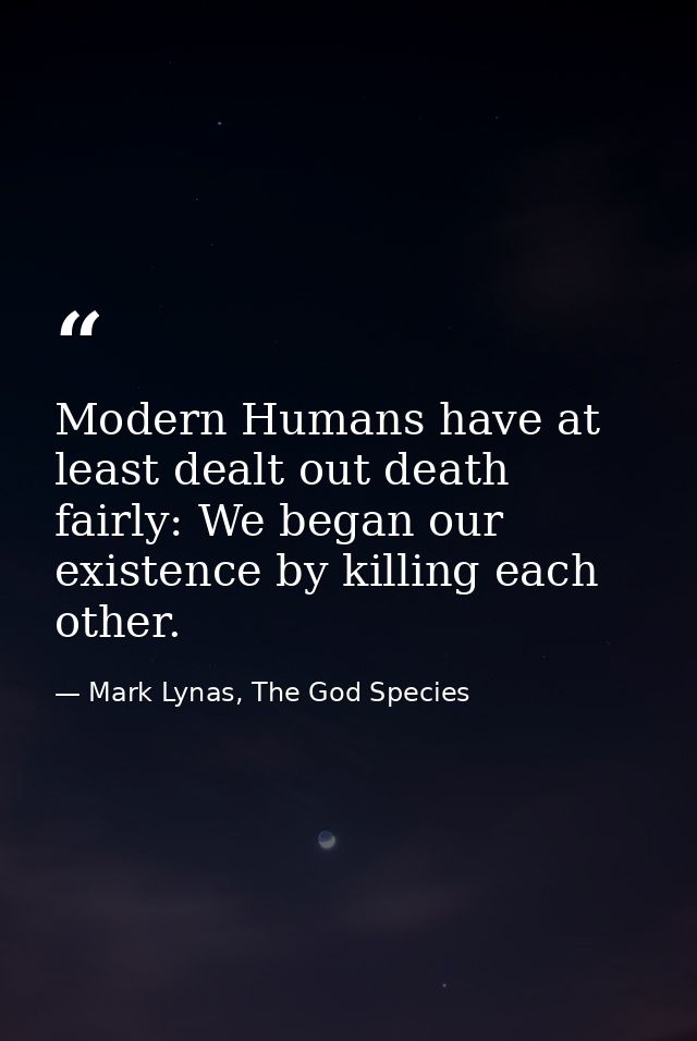 Modern Humans have at least dealt out death fairly: We began our existence by killing each other. — Mark Lynas, The God Species