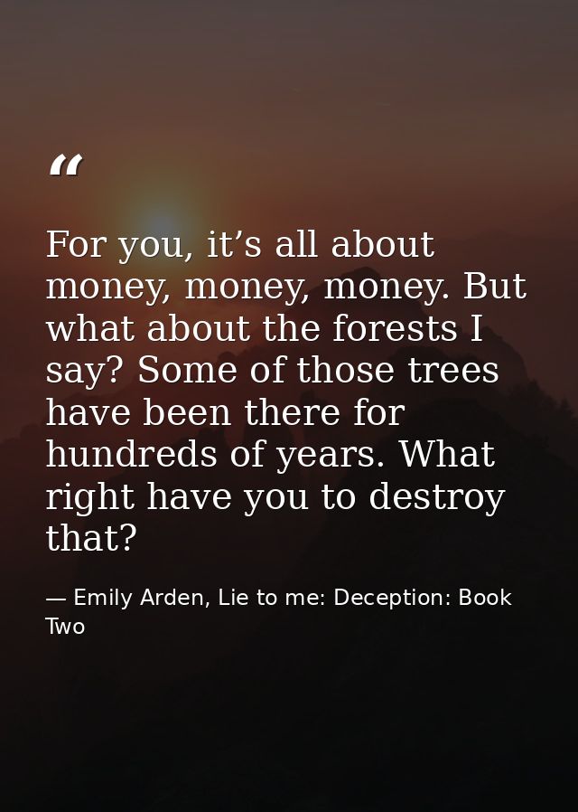 For you, it’s all about money, money, money. But what about the forests I say? Some of those trees have been there for h — Emily Arden, Lie to me: Deception: Book Two