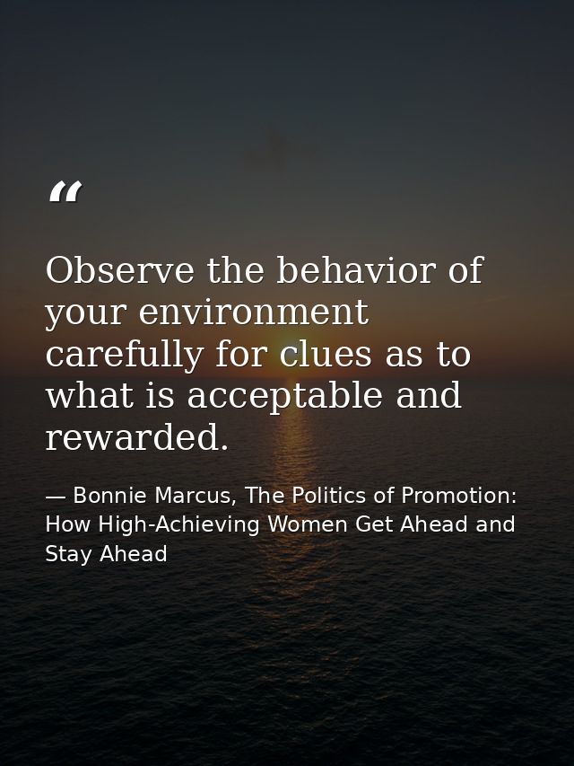 Observe the behavior of your environment carefully for clues as to what is acceptable and rewarded. — Bonnie Marcus, The Politics of Promotion: How High-Achieving Women Get Ahead and Stay Ahead