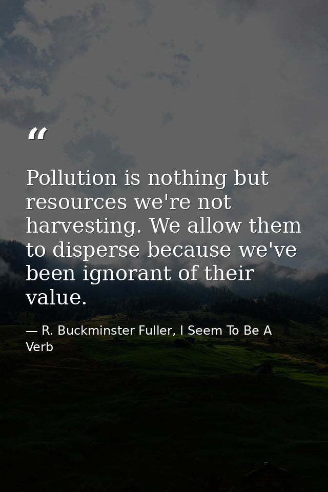 Pollution is nothing but resources we're not harvesting. We allow them to disperse because we've been ignorant of their  — R. Buckminster Fuller, I Seem To Be A Verb
