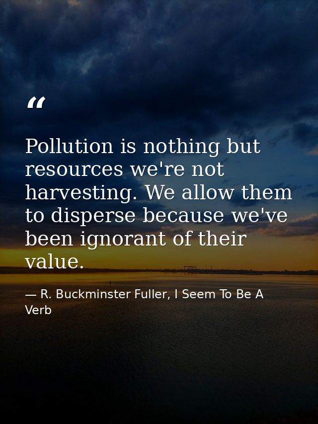 Pollution is nothing but resources we're not harvesting. We allow them to disperse because we've been ignorant of their  — R. Buckminster Fuller, I Seem To Be A Verb