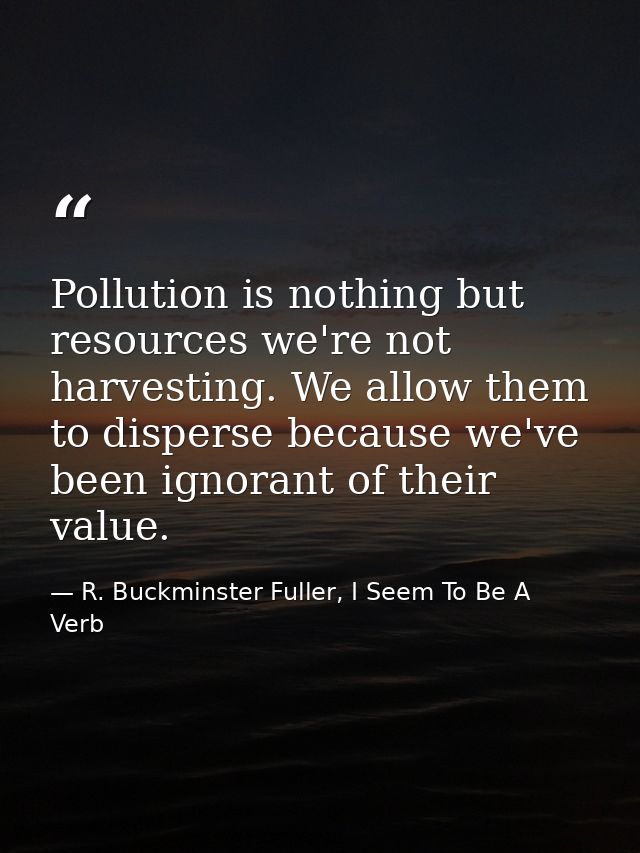 Pollution is nothing but resources we're not harvesting. We allow them to disperse because we've been ignorant of their  — R. Buckminster Fuller, I Seem To Be A Verb