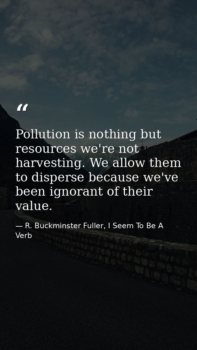 Pollution is nothing but resources we're not harvesting. We allow them to disperse because we've been ignorant of their  — R. Buckminster Fuller, I Seem To Be A Verb