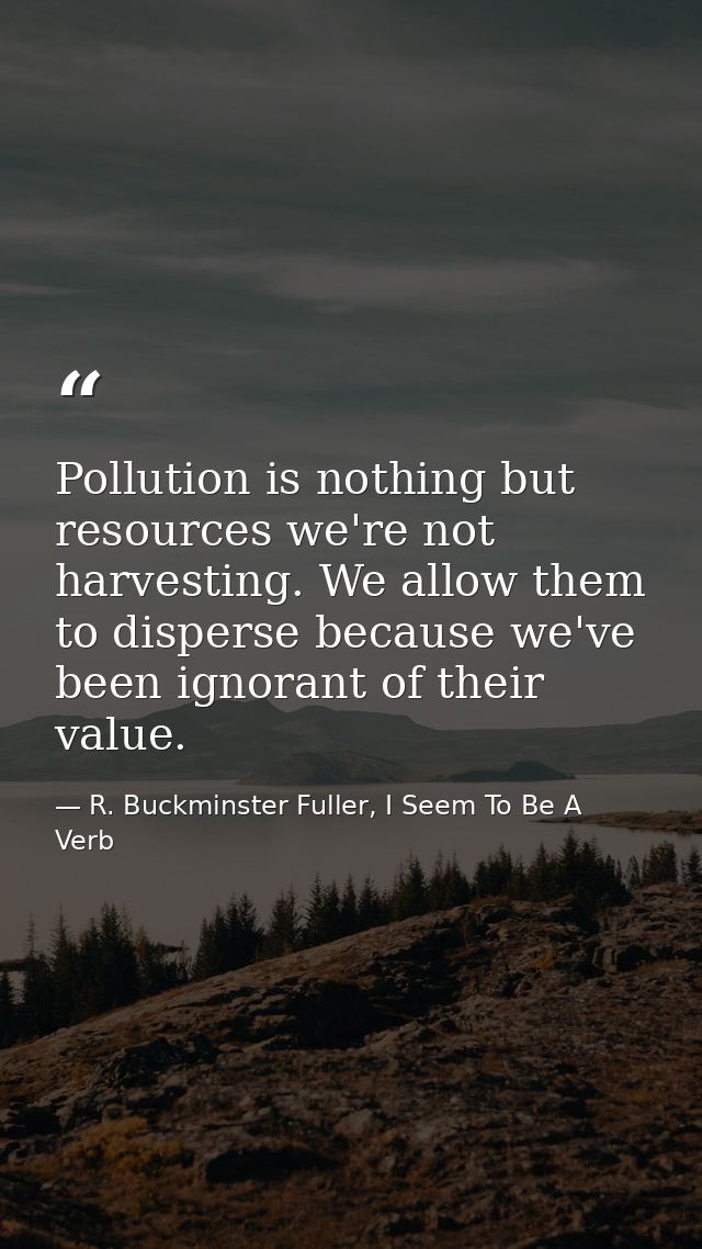 Pollution is nothing but resources we're not harvesting. We allow them to disperse because we've been ignorant of their  — R. Buckminster Fuller, I Seem To Be A Verb