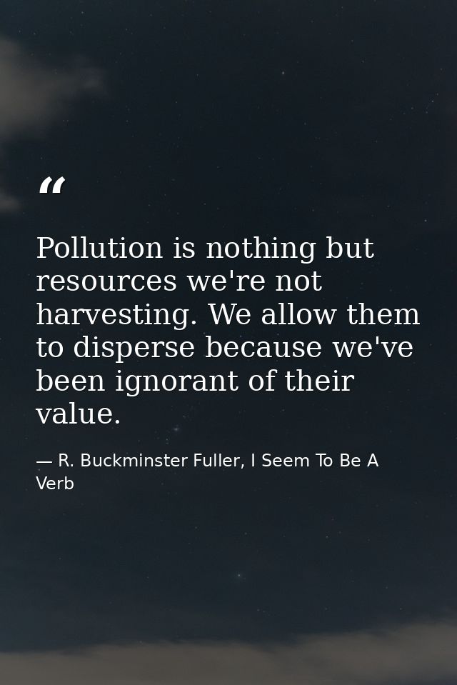 Pollution is nothing but resources we're not harvesting. We allow them to disperse because we've been ignorant of their  — R. Buckminster Fuller, I Seem To Be A Verb