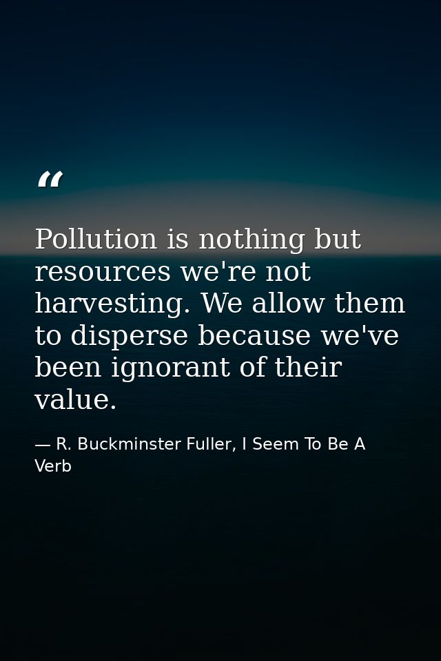Pollution is nothing but resources we're not harvesting. We allow them to disperse because we've been ignorant of their  — R. Buckminster Fuller, I Seem To Be A Verb