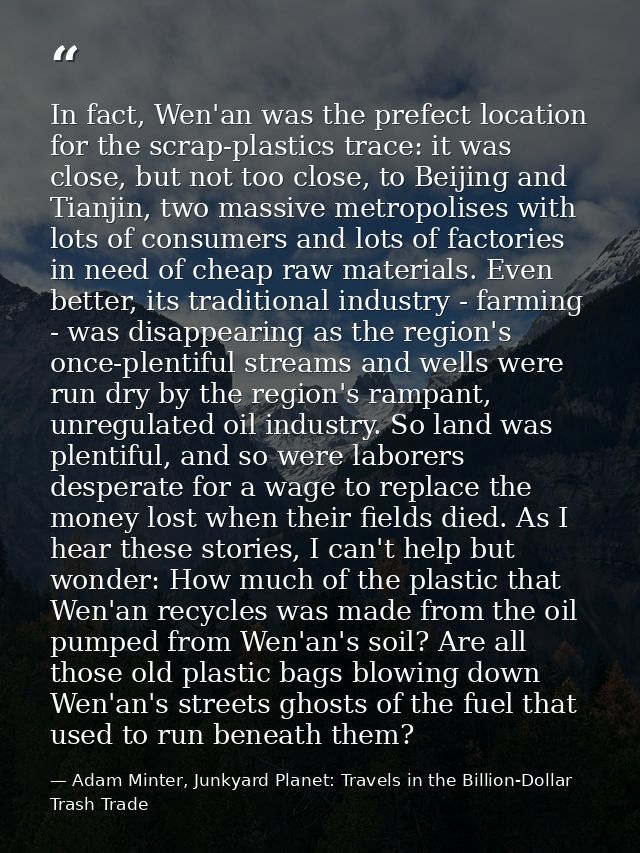 In fact, Wen'an was the prefect location for the scrap-plastics trace: it was close, but not too close, to Beijing and T — Adam Minter, Junkyard Planet: Travels in the Billion-Dollar Trash Trade