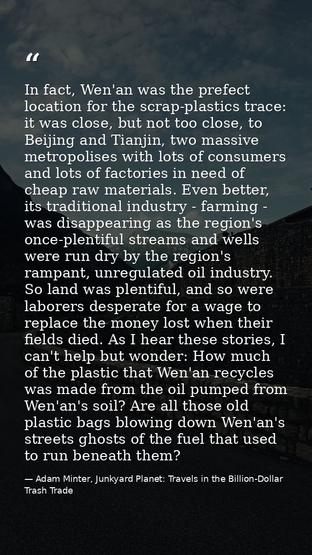 In fact, Wen'an was the prefect location for the scrap-plastics trace: it was close, but not too close, to Beijing and T — Adam Minter, Junkyard Planet: Travels in the Billion-Dollar Trash Trade