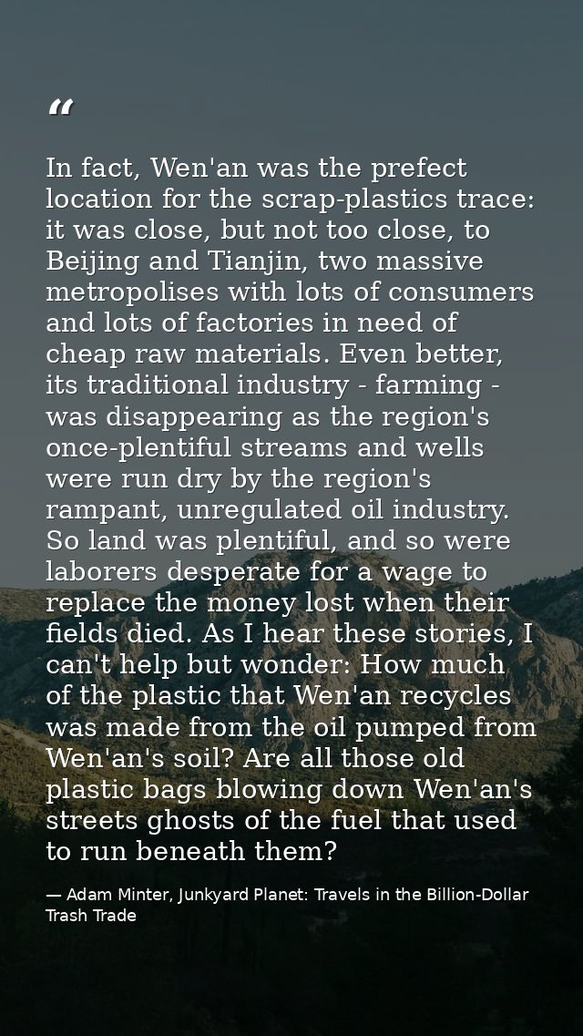 In fact, Wen'an was the prefect location for the scrap-plastics trace: it was close, but not too close, to Beijing and T — Adam Minter, Junkyard Planet: Travels in the Billion-Dollar Trash Trade