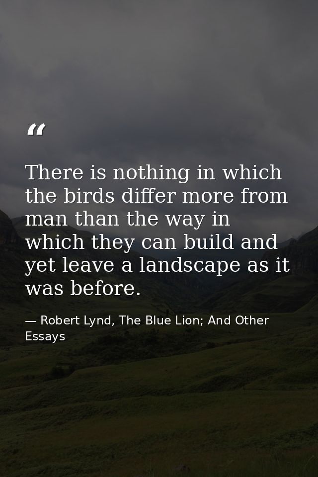 There is nothing in which the birds differ more from man than the way in which they can build and yet leave a landscape  — Robert Lynd, The Blue Lion; And Other Essays