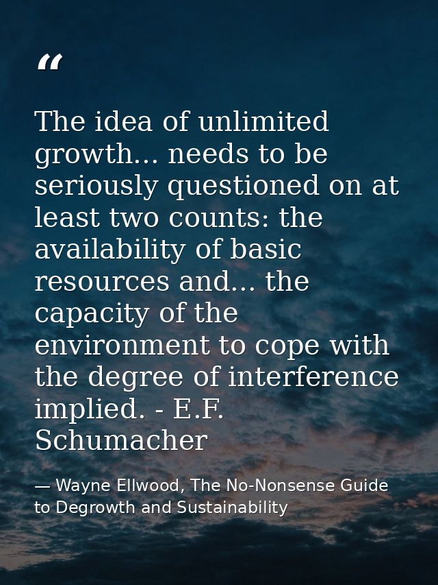 The idea of unlimited growth... needs to be seriously questioned on at least two counts: the availability of basic resou — Wayne Ellwood, The No-Nonsense Guide to Degrowth and Sustainability