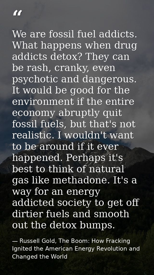 We are fossil fuel addicts. What happens when drug addicts detox? They can be rash, cranky, even psychotic and dangerous — Russell Gold, The Boom: How Fracking Ignited the American Energy Revolution and Changed the World