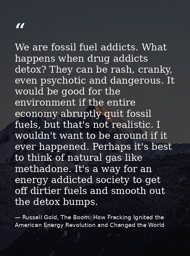 We are fossil fuel addicts. What happens when drug addicts detox? They can be rash, cranky, even psychotic and dangerous — Russell Gold, The Boom: How Fracking Ignited the American Energy Revolution and Changed the World
