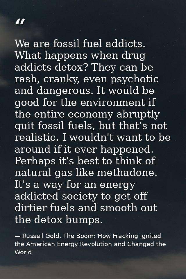 We are fossil fuel addicts. What happens when drug addicts detox? They can be rash, cranky, even psychotic and dangerous — Russell Gold, The Boom: How Fracking Ignited the American Energy Revolution and Changed the World