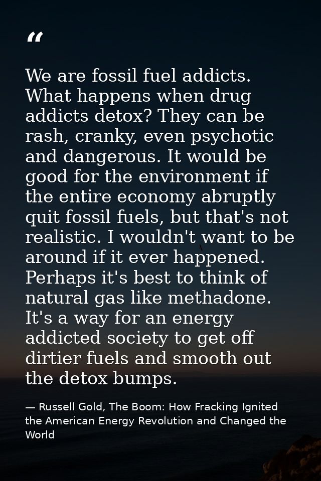 We are fossil fuel addicts. What happens when drug addicts detox? They can be rash, cranky, even psychotic and dangerous — Russell Gold, The Boom: How Fracking Ignited the American Energy Revolution and Changed the World