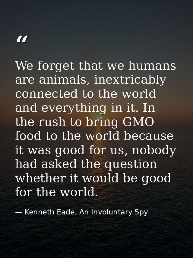We forget that we humans are animals, inextricably connected to the world and everything in it. In the rush to bring GMO — Kenneth Eade, An Involuntary Spy