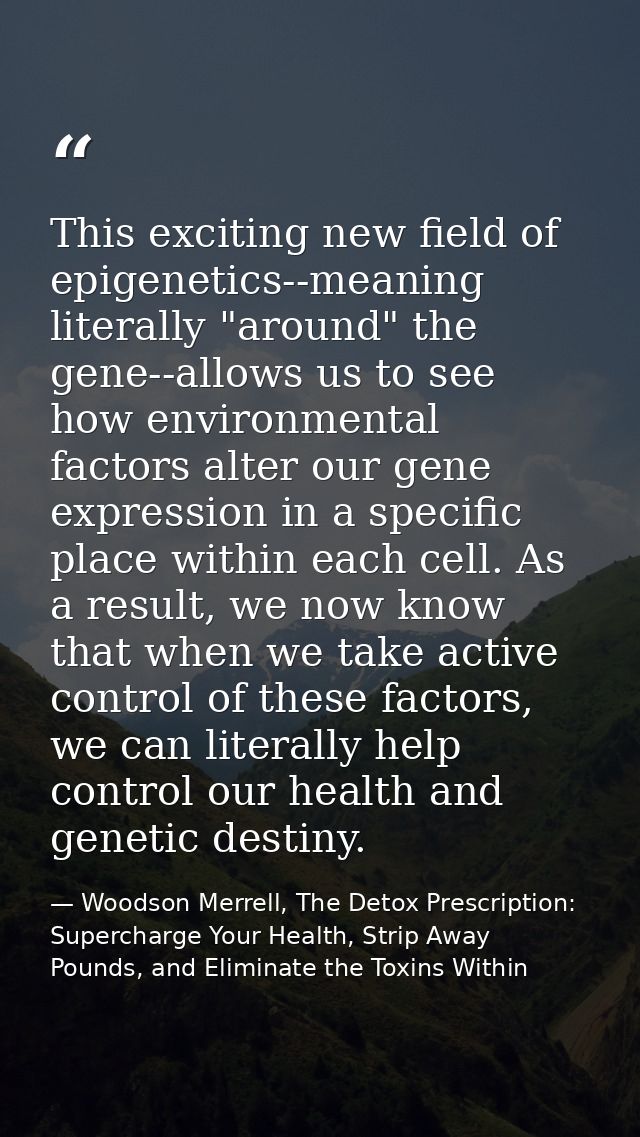 This exciting new field of epigenetics--meaning literally "around" the gene--allows us to see how environmental factors  — Woodson Merrell, The Detox Prescription: Supercharge Your Health, Strip Away Pounds, and Eliminate the Toxins Within