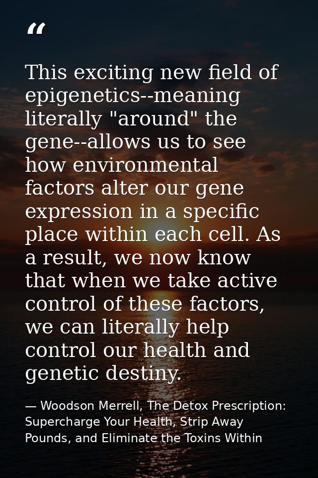 This exciting new field of epigenetics--meaning literally "around" the gene--allows us to see how environmental factors  — Woodson Merrell, The Detox Prescription: Supercharge Your Health, Strip Away Pounds, and Eliminate the Toxins Within