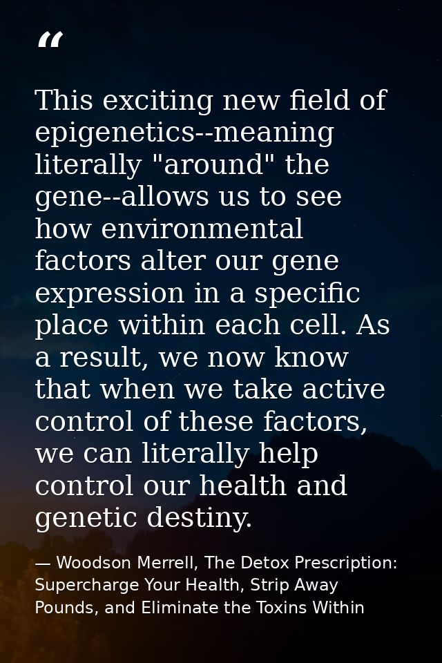 This exciting new field of epigenetics--meaning literally "around" the gene--allows us to see how environmental factors  — Woodson Merrell, The Detox Prescription: Supercharge Your Health, Strip Away Pounds, and Eliminate the Toxins Within