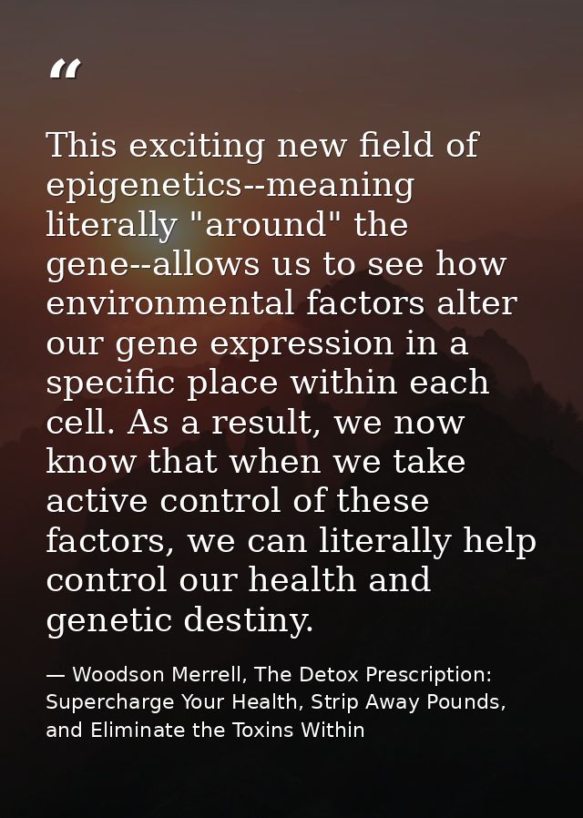 This exciting new field of epigenetics--meaning literally "around" the gene--allows us to see how environmental factors  — Woodson Merrell, The Detox Prescription: Supercharge Your Health, Strip Away Pounds, and Eliminate the Toxins Within