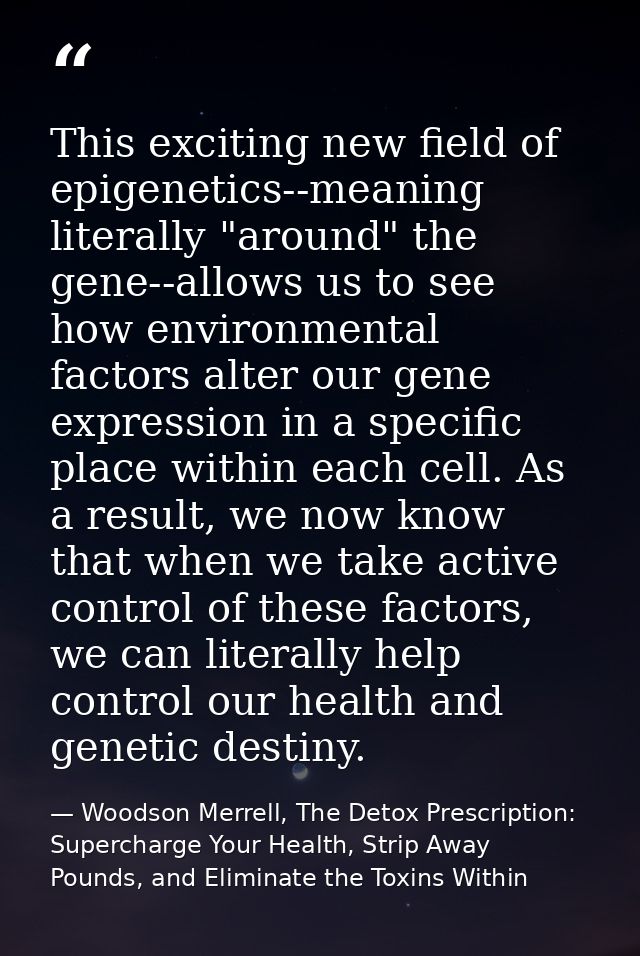 This exciting new field of epigenetics--meaning literally "around" the gene--allows us to see how environmental factors  — Woodson Merrell, The Detox Prescription: Supercharge Your Health, Strip Away Pounds, and Eliminate the Toxins Within