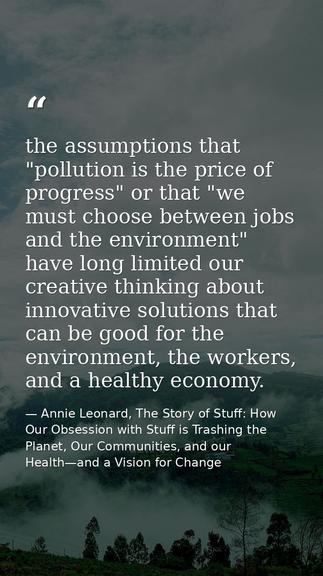 the assumptions that "pollution is the price of progress" or that "we must choose between jobs and the environment" have — Annie Leonard, The Story of Stuff: How Our Obsession with Stuff is Trashing the Planet, Our Communities, and our Health—and a Vision for Change