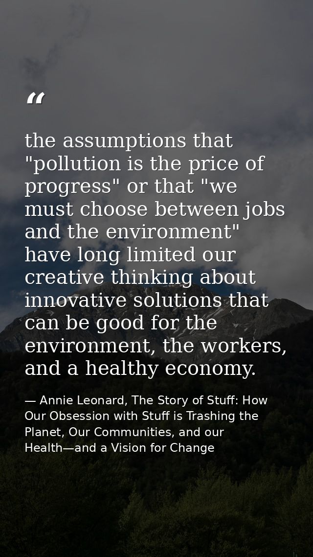 the assumptions that "pollution is the price of progress" or that "we must choose between jobs and the environment" have — Annie Leonard, The Story of Stuff: How Our Obsession with Stuff is Trashing the Planet, Our Communities, and our Health—and a Vision for Change