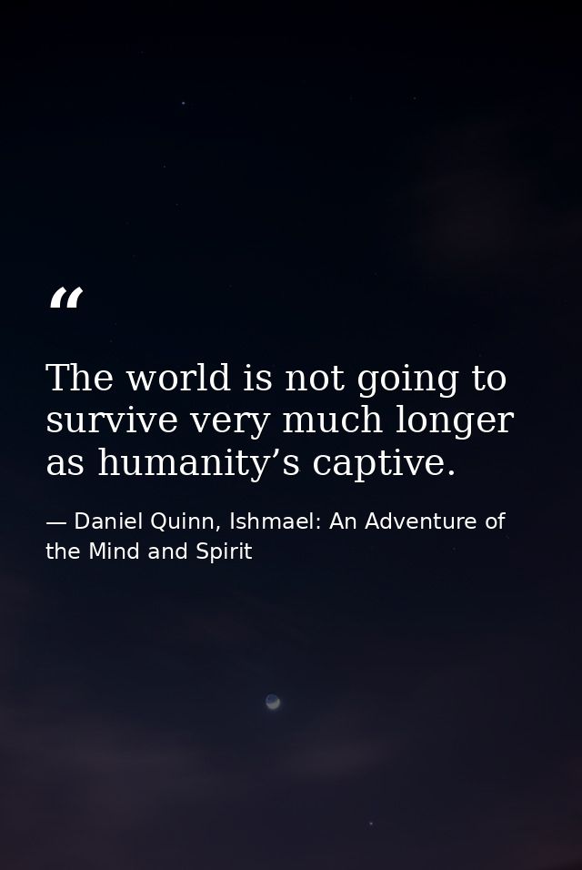 The world is not going to survive very much longer as humanity’s captive. — Daniel Quinn, Ishmael: An Adventure of the Mind and Spirit