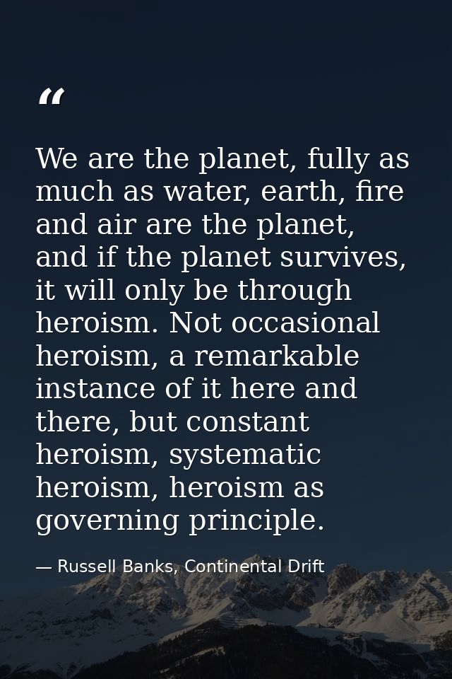 We are the planet, fully as much as water, earth, fire and air are the planet, and if the planet survives, it will only  — Russell Banks, Continental Drift
