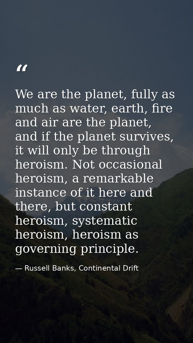We are the planet, fully as much as water, earth, fire and air are the planet, and if the planet survives, it will only  — Russell Banks, Continental Drift