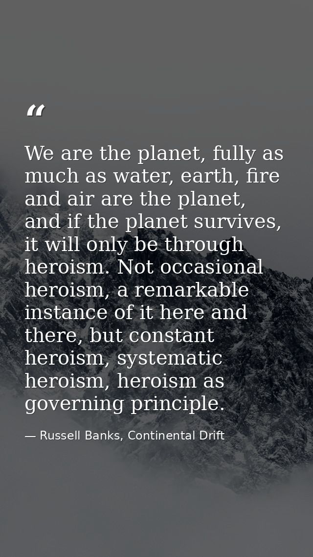 We are the planet, fully as much as water, earth, fire and air are the planet, and if the planet survives, it will only  — Russell Banks, Continental Drift