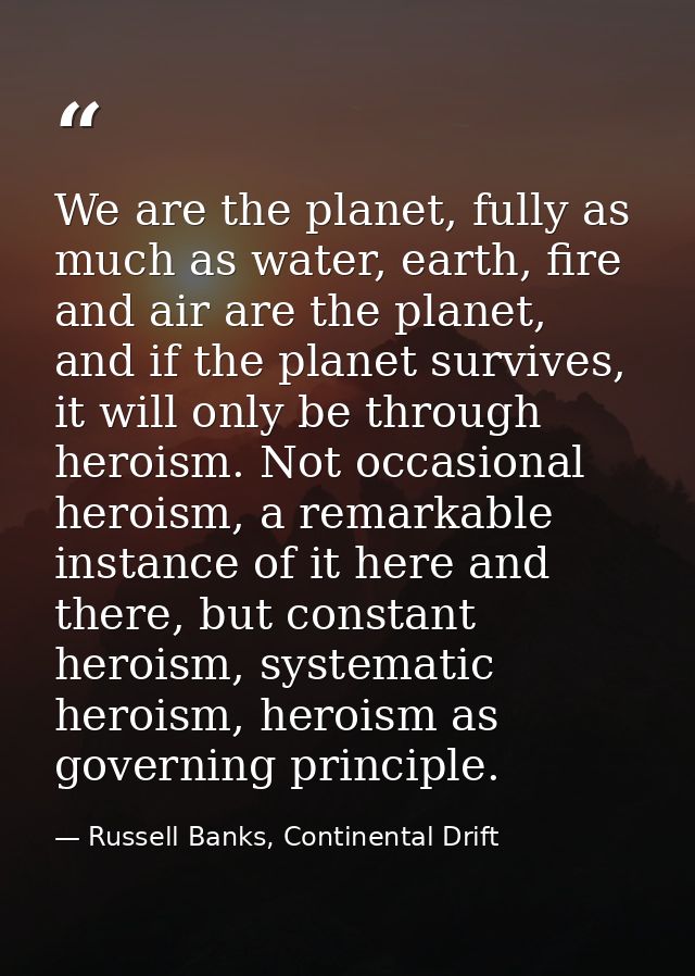 We are the planet, fully as much as water, earth, fire and air are the planet, and if the planet survives, it will only  — Russell Banks, Continental Drift