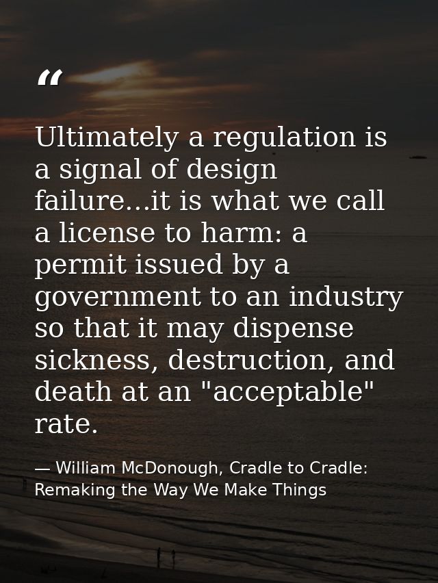 Ultimately a regulation is a signal of design failure...it is what we call a license to harm: a permit issued by a gover — William McDonough, Cradle to Cradle: Remaking the Way We Make Things