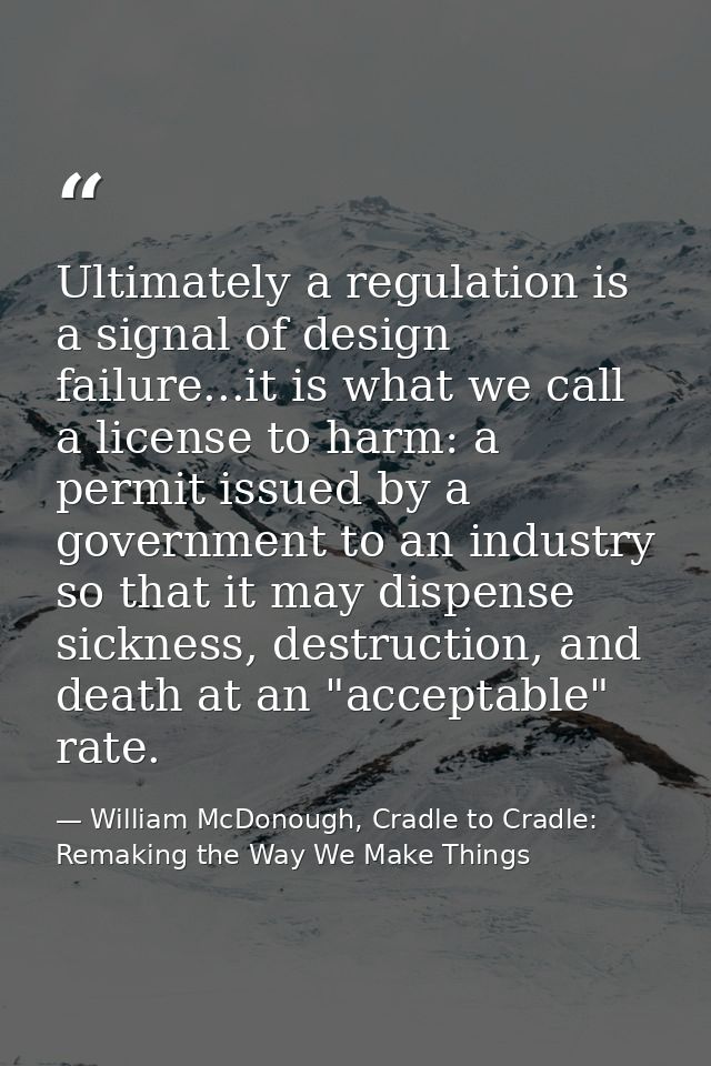 Ultimately a regulation is a signal of design failure...it is what we call a license to harm: a permit issued by a gover — William McDonough, Cradle to Cradle: Remaking the Way We Make Things