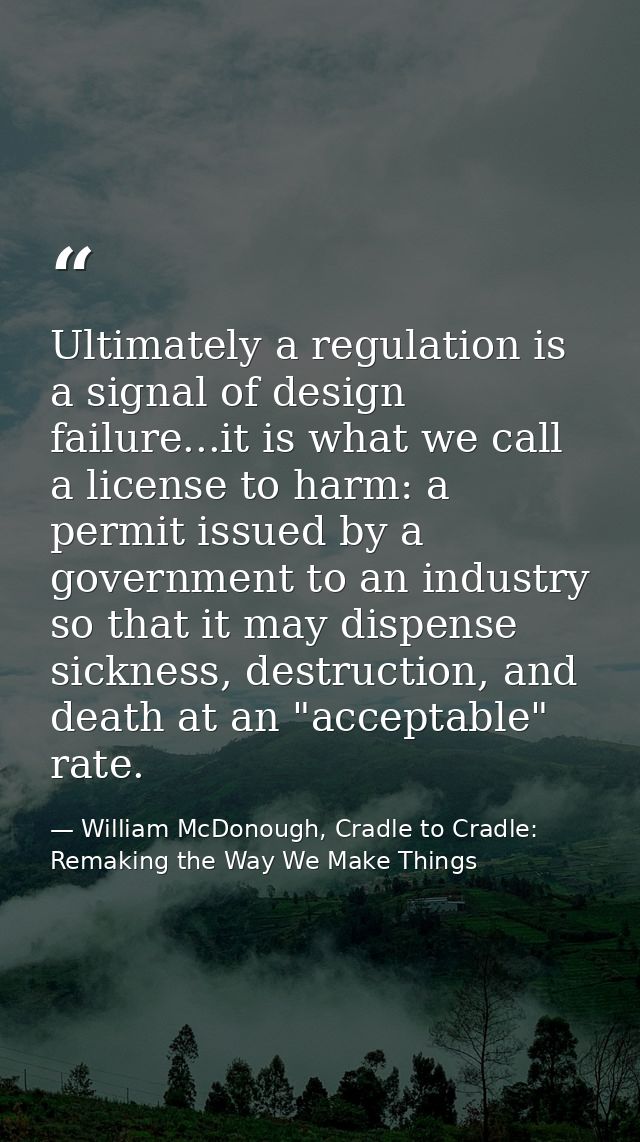 Ultimately a regulation is a signal of design failure...it is what we call a license to harm: a permit issued by a gover — William McDonough, Cradle to Cradle: Remaking the Way We Make Things