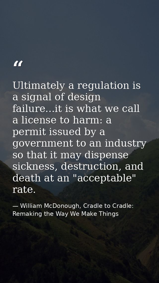 Ultimately a regulation is a signal of design failure...it is what we call a license to harm: a permit issued by a gover — William McDonough, Cradle to Cradle: Remaking the Way We Make Things
