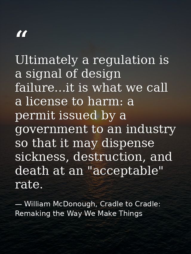Ultimately a regulation is a signal of design failure...it is what we call a license to harm: a permit issued by a gover — William McDonough, Cradle to Cradle: Remaking the Way We Make Things