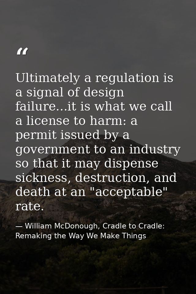 Ultimately a regulation is a signal of design failure...it is what we call a license to harm: a permit issued by a gover — William McDonough, Cradle to Cradle: Remaking the Way We Make Things