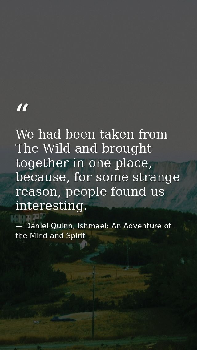 We had been taken from The Wild and brought together in one place, because, for some strange reason, people found us int — Daniel Quinn, Ishmael: An Adventure of the Mind and Spirit