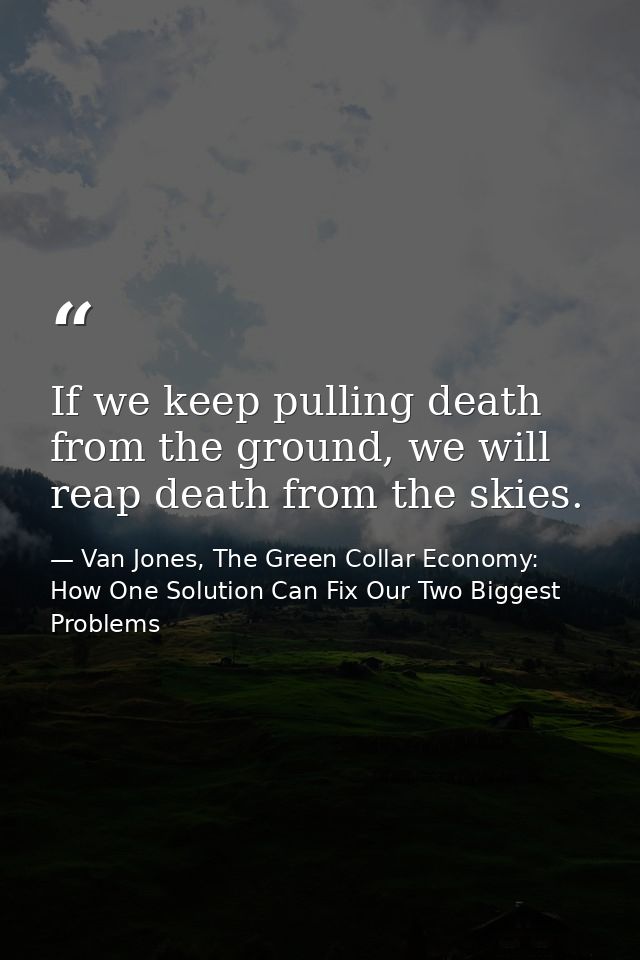 If we keep pulling death from the ground, we will reap death from the skies. — Van Jones, The Green Collar Economy: How One Solution Can Fix Our Two Biggest Problems
