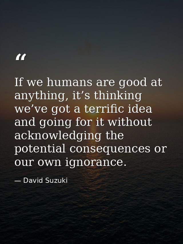 If we humans are good at anything, it’s thinking we’ve got a terrific idea and going for it without acknowledging the po — David Suzuki