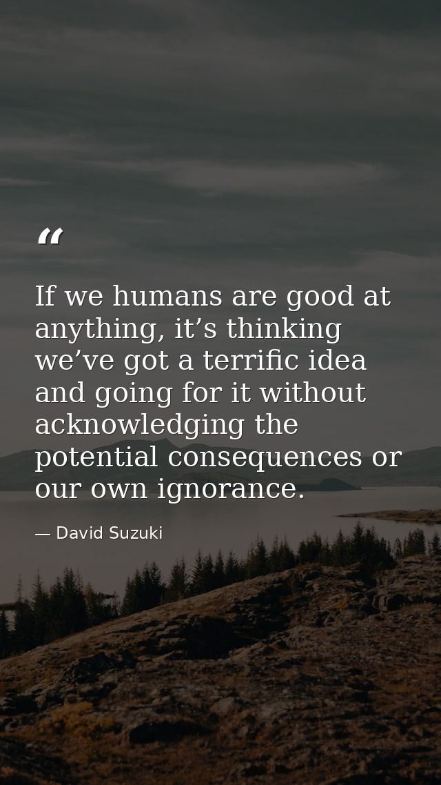 If we humans are good at anything, it’s thinking we’ve got a terrific idea and going for it without acknowledging the po — David Suzuki