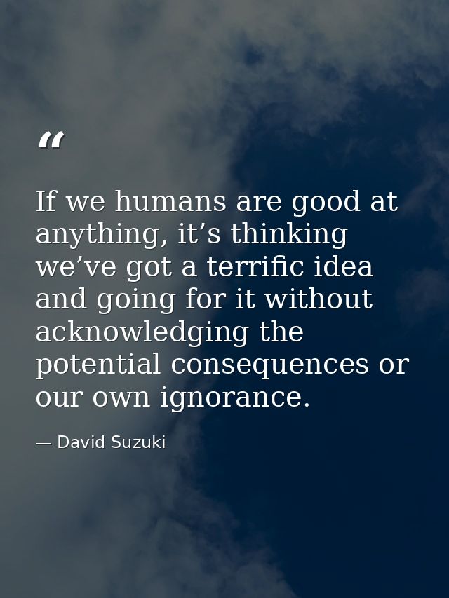 If we humans are good at anything, it’s thinking we’ve got a terrific idea and going for it without acknowledging the po — David Suzuki